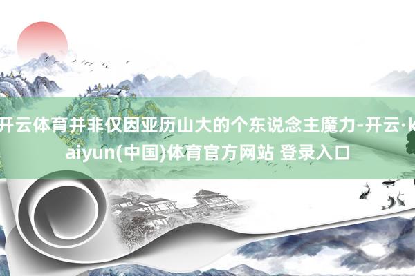 开云体育并非仅因亚历山大的个东说念主魔力-开云·kaiyun(中国)体育官方网站 登录入口