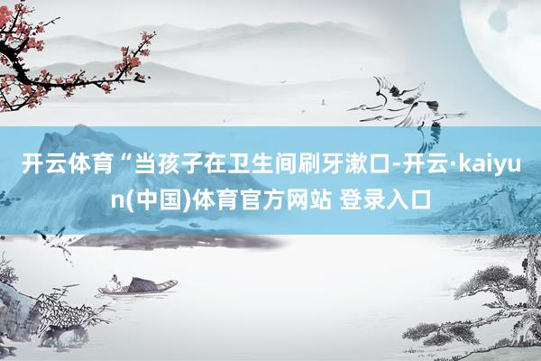 开云体育“当孩子在卫生间刷牙漱口-开云·kaiyun(中国)体育官方网站 登录入口
