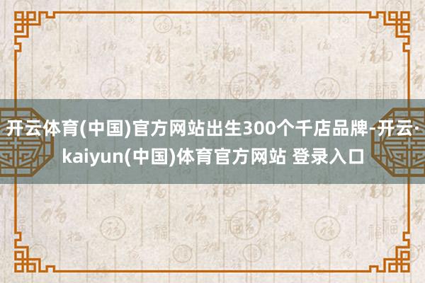 开云体育(中国)官方网站出生300个千店品牌-开云·kaiyun(中国)体育官方网站 登录入口