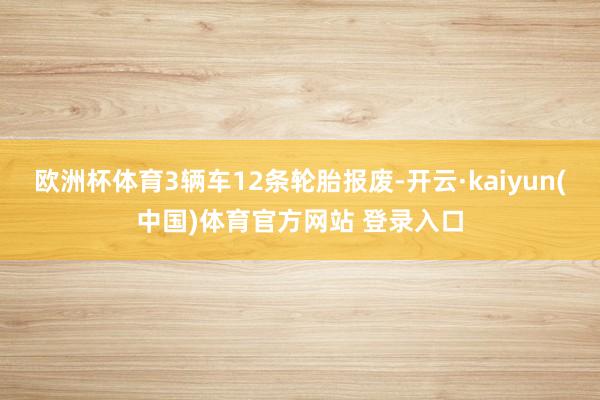 欧洲杯体育3辆车12条轮胎报废-开云·kaiyun(中国)体育官方网站 登录入口