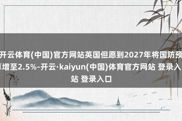 开云体育(中国)官方网站英国但愿到2027年将国防预算增至2.5%-开云·kaiyun(中国)体育官方网站 登录入口