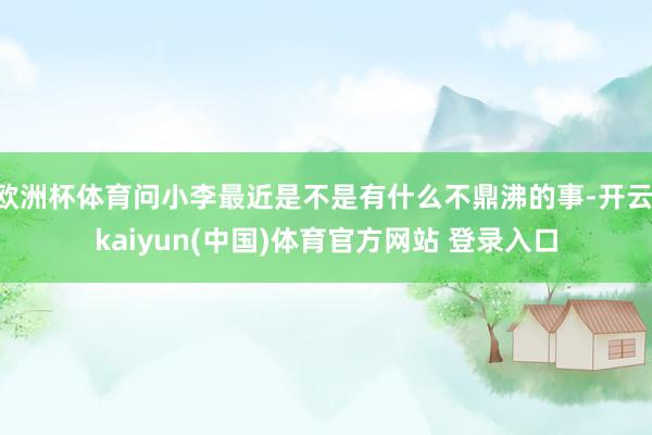 欧洲杯体育问小李最近是不是有什么不鼎沸的事-开云·kaiyun(中国)体育官方网站 登录入口