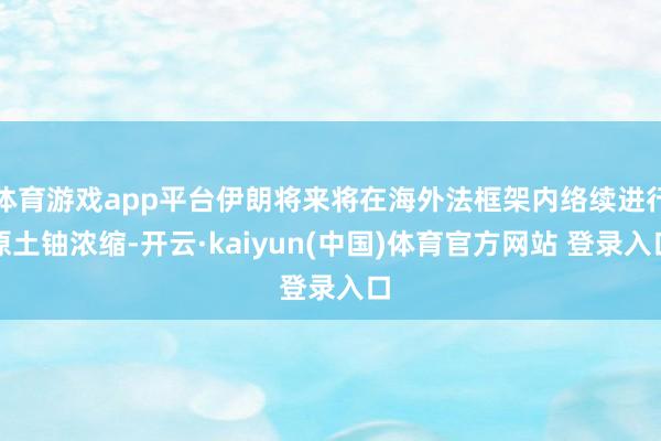 体育游戏app平台伊朗将来将在海外法框架内络续进行原土铀浓缩-开云·kaiyun(中国)体育官方网站 登录入口