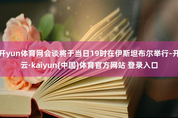 开yun体育网会谈将于当日19时在伊斯坦布尔举行-开云·kaiyun(中国)体育官方网站 登录入口