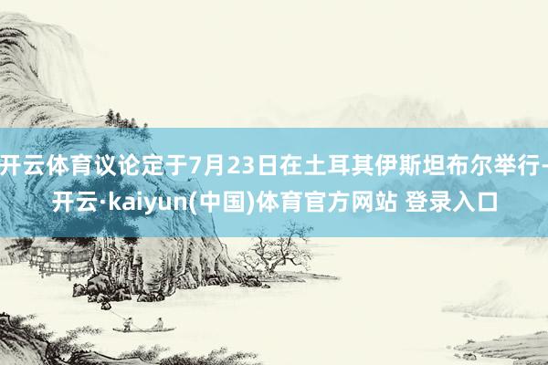 开云体育议论定于7月23日在土耳其伊斯坦布尔举行-开云·kaiyun(中国)体育官方网站 登录入口