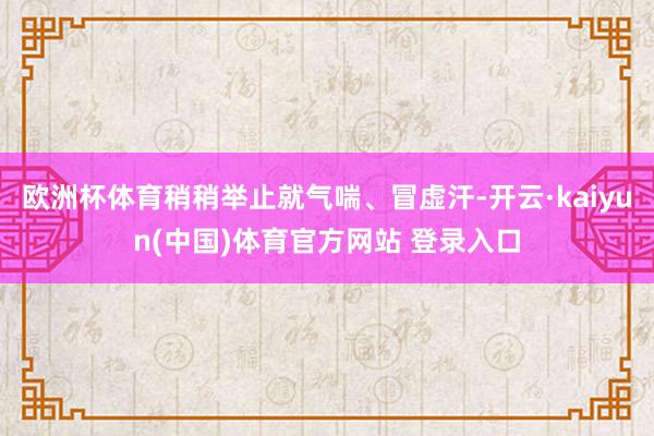 欧洲杯体育稍稍举止就气喘、冒虚汗-开云·kaiyun(中国)体育官方网站 登录入口