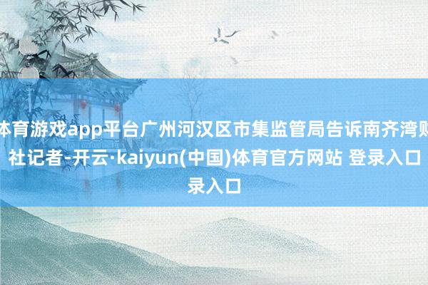 体育游戏app平台广州河汉区市集监管局告诉南齐湾财社记者-开云·kaiyun(中国)体育官方网站 登录入口