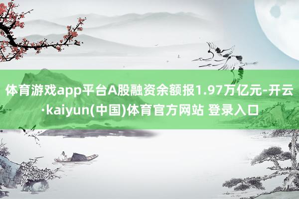 体育游戏app平台A股融资余额报1.97万亿元-开云·kaiyun(中国)体育官方网站 登录入口