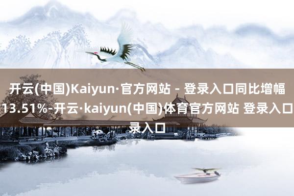 开云(中国)Kaiyun·官方网站 - 登录入口同比增幅13.51%-开云·kaiyun(中国)体育官方网站 登录入口