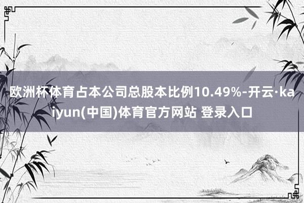 欧洲杯体育占本公司总股本比例10.49%-开云·kaiyun(中国)体育官方网站 登录入口