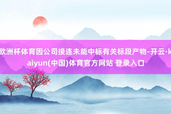 欧洲杯体育因公司接连未能中标有关标段产物-开云·kaiyun(中国)体育官方网站 登录入口