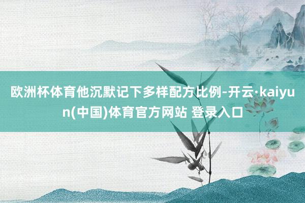 欧洲杯体育他沉默记下多样配方比例-开云·kaiyun(中国)体育官方网站 登录入口