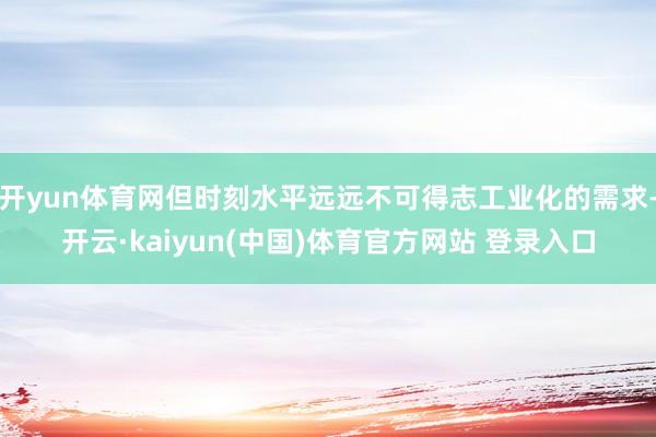 开yun体育网但时刻水平远远不可得志工业化的需求-开云·kaiyun(中国)体育官方网站 登录入口