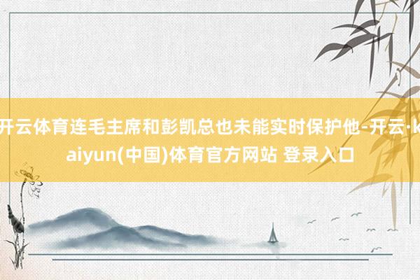 开云体育连毛主席和彭凯总也未能实时保护他-开云·kaiyun(中国)体育官方网站 登录入口