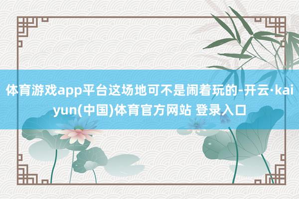 体育游戏app平台这场地可不是闹着玩的-开云·kaiyun(中国)体育官方网站 登录入口