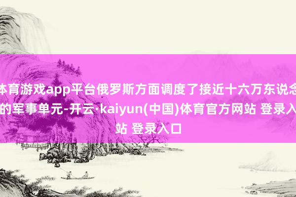 体育游戏app平台俄罗斯方面调度了接近十六万东说念主的军事单元-开云·kaiyun(中国)体育官方网站 登录入口