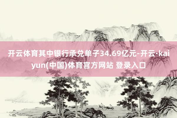 开云体育其中银行承兑单子34.69亿元-开云·kaiyun(中国)体育官方网站 登录入口