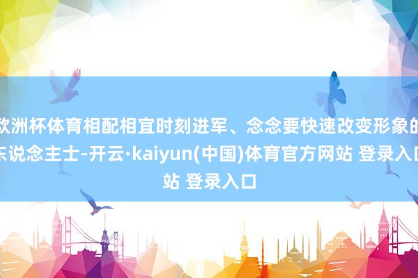 欧洲杯体育相配相宜时刻进军、念念要快速改变形象的东说念主士-开云·kaiyun(中国)体育官方网站 登录入口