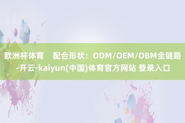 欧洲杯体育    配合形状：ODM/OEM/OBM全链路-开云·kaiyun(中国)体育官方网站 登录入口