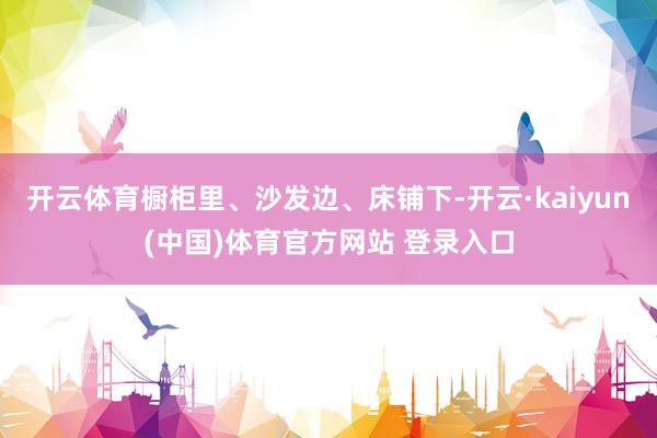 开云体育橱柜里、沙发边、床铺下-开云·kaiyun(中国)体育官方网站 登录入口