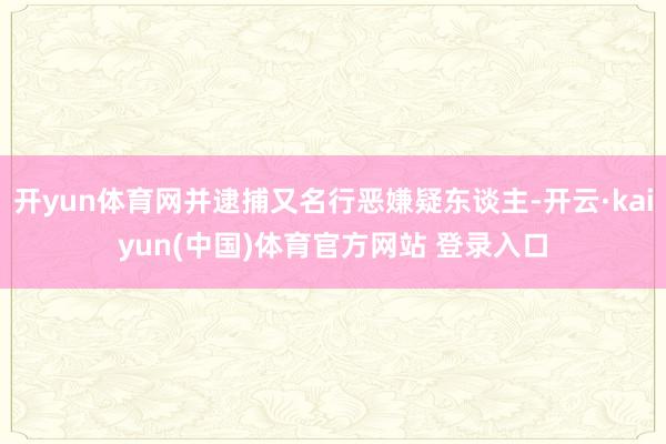 开yun体育网并逮捕又名行恶嫌疑东谈主-开云·kaiyun(中国)体育官方网站 登录入口