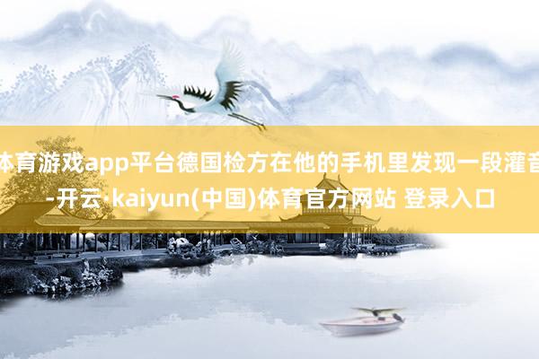 体育游戏app平台德国检方在他的手机里发现一段灌音-开云·kaiyun(中国)体育官方网站 登录入口
