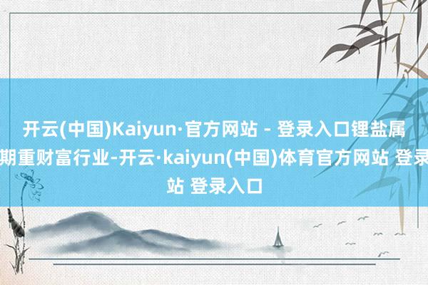 开云(中国)Kaiyun·官方网站 - 登录入口锂盐属强周期重财富行业-开云·kaiyun(中国)体育官方网站 登录入口