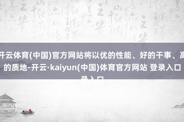 开云体育(中国)官方网站将以优的性能、好的干事、高的质地-开云·kaiyun(中国)体育官方网站 登录入口