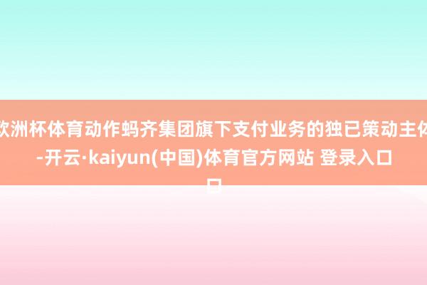 欧洲杯体育动作蚂齐集团旗下支付业务的独已策动主体-开云·kaiyun(中国)体育官方网站 登录入口