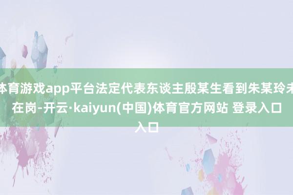 体育游戏app平台法定代表东谈主殷某生看到朱某玲未在岗-开云·kaiyun(中国)体育官方网站 登录入口