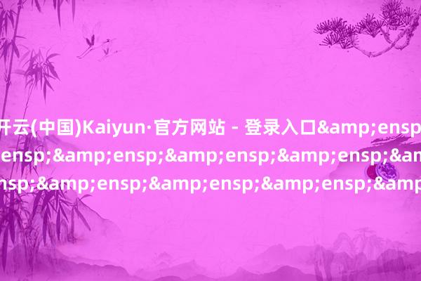 开云(中国)Kaiyun·官方网站 - 登录入口&ensp;&ensp;&ensp;&ensp;&ensp;&ensp;&ensp;&ensp;&ensp;&ensp;&ensp;&ensp;&ensp;&ensp;&ensp;&ensp;&ensp;&ensp;&ensp;&ensp;&ensp;&ensp;&ensp;&ensp;&ensp;&ensp;&ensp;&ensp;&ensp;&e