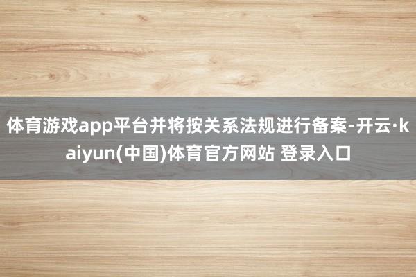 体育游戏app平台并将按关系法规进行备案-开云·kaiyun(中国)体育官方网站 登录入口
