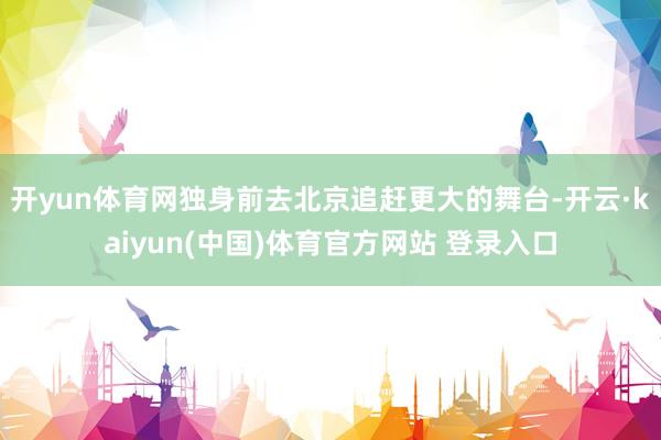 开yun体育网独身前去北京追赶更大的舞台-开云·kaiyun(中国)体育官方网站 登录入口