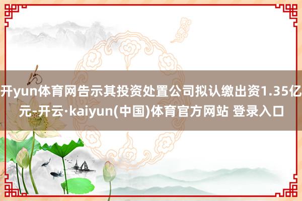 开yun体育网告示其投资处置公司拟认缴出资1.35亿元-开云·kaiyun(中国)体育官方网站 登录入口