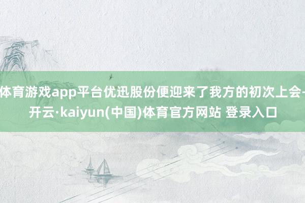 体育游戏app平台优迅股份便迎来了我方的初次上会-开云·kaiyun(中国)体育官方网站 登录入口