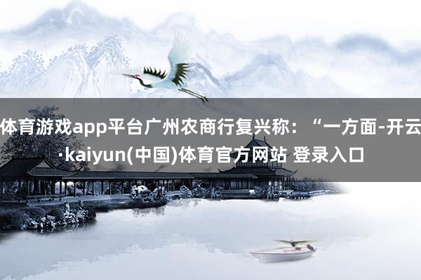 体育游戏app平台广州农商行复兴称：“一方面-开云·kaiyun(中国)体育官方网站 登录入口