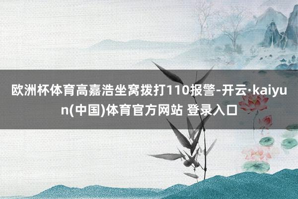 欧洲杯体育高嘉浩坐窝拨打110报警-开云·kaiyun(中国)体育官方网站 登录入口
