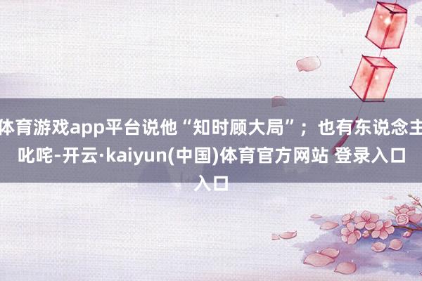 体育游戏app平台说他“知时顾大局”；也有东说念主叱咤-开云·kaiyun(中国)体育官方网站 登录入口