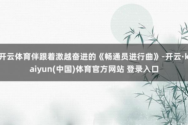 开云体育伴跟着激越奋进的《畅通员进行曲》-开云·kaiyun(中国)体育官方网站 登录入口