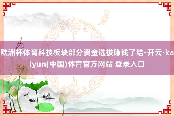 欧洲杯体育科技板块部分资金选拔赚钱了结-开云·kaiyun(中国)体育官方网站 登录入口