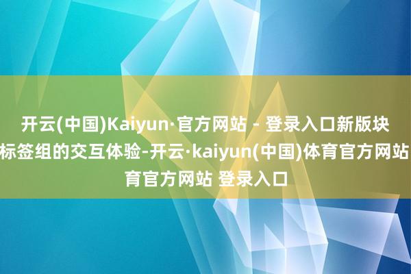 开云(中国)Kaiyun·官方网站 - 登录入口新版块还优化了标签组的交互体验-开云·kaiyun(中国)体育官方网站 登录入口