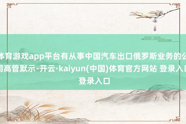 体育游戏app平台有从事中国汽车出口俄罗斯业务的公司高管默示-开云·kaiyun(中国)体育官方网站 登录入口