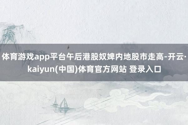 体育游戏app平台午后港股奴婢内地股市走高-开云·kaiyun(中国)体育官方网站 登录入口
