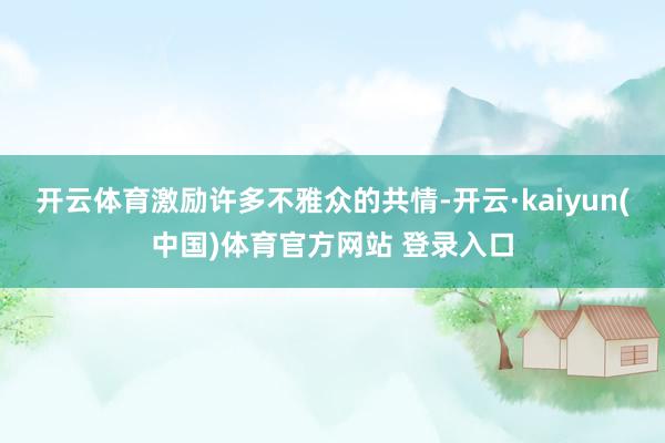 开云体育激励许多不雅众的共情-开云·kaiyun(中国)体育官方网站 登录入口