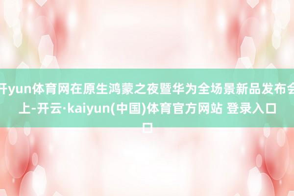 开yun体育网在原生鸿蒙之夜暨华为全场景新品发布会上-开云·kaiyun(中国)体育官方网站 登录入口