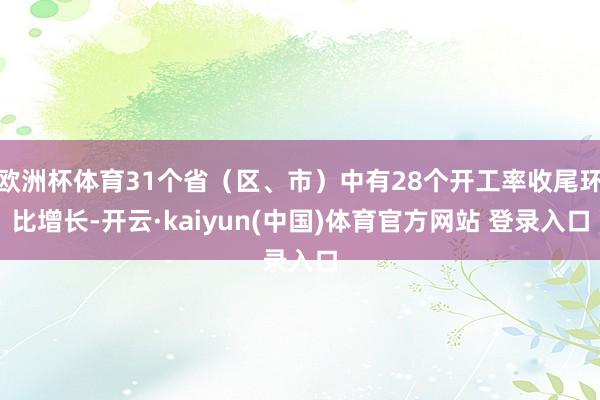 欧洲杯体育31个省(区、市)中有28个开工率收尾环比增长-开云·kaiyun(中国)体育官方网站 登录入口