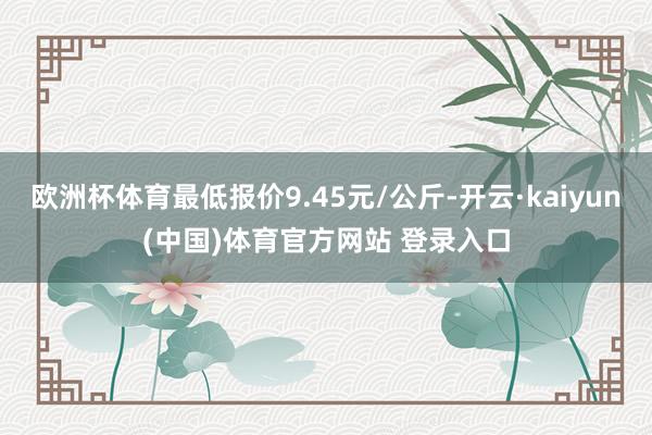 欧洲杯体育最低报价9.45元/公斤-开云·kaiyun(中国)体育官方网站 登录入口