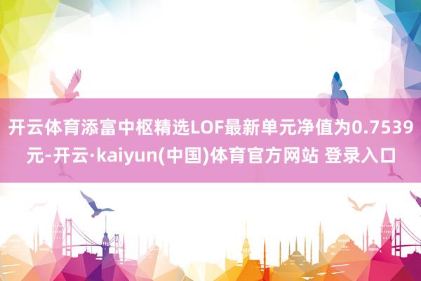 开云体育添富中枢精选LOF最新单元净值为0.7539元-开云·kaiyun(中国)体育官方网站 登录入口