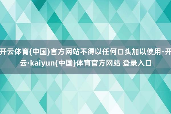 开云体育(中国)官方网站不得以任何口头加以使用-开云·kaiyun(中国)体育官方网站 登录入口