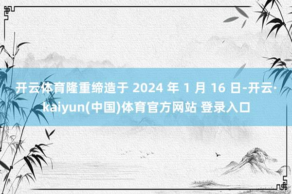 开云体育隆重缔造于 2024 年 1 月 16 日-开云·kaiyun(中国)体育官方网站 登录入口